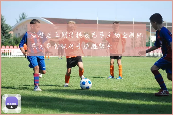 黄潜后卫期待挑战巴萨主场全胜纪录力争打破对手连胜势头