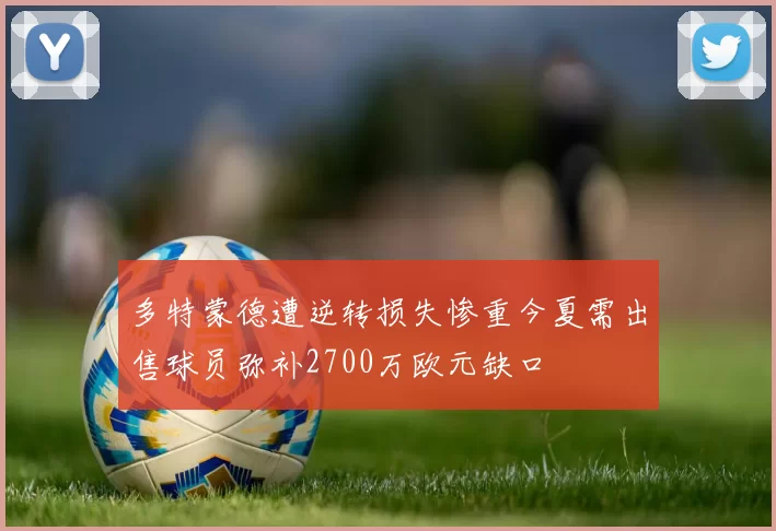多特蒙德遭逆转损失惨重今夏需出售球员弥补2700万欧元缺口