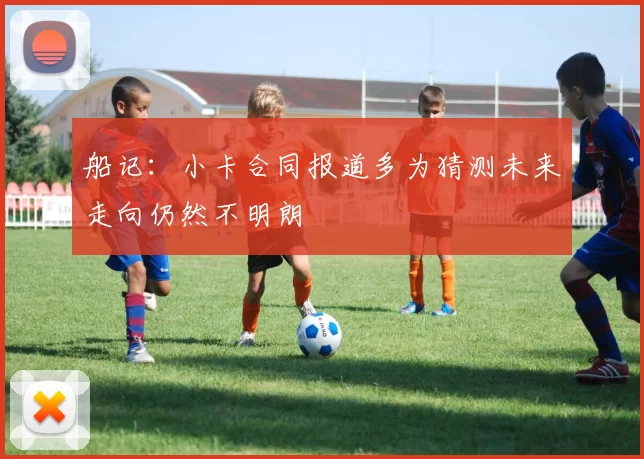 船记：小卡合同报道多为猜测未来走向仍然不明朗