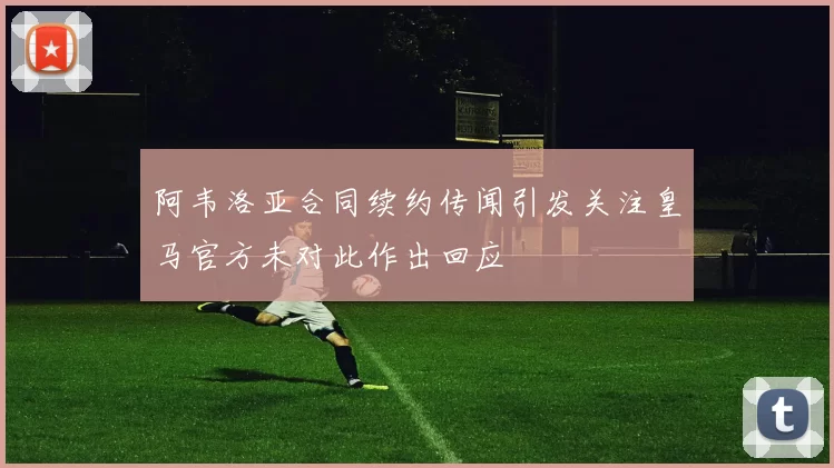 阿韦洛亚合同续约传闻引发关注皇马官方未对此作出回应
