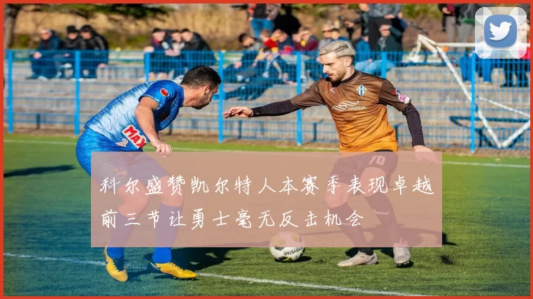 科尔盛赞凯尔特人本赛季表现卓越前三节让勇士毫无反击机会