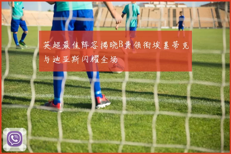 英超最佳阵容揭晓B费领衔埃基蒂克与迪亚斯闪耀全场