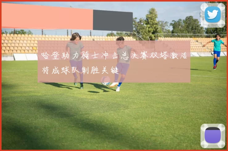 哈登助力骑士冲击总决赛双塔激活将成球队制胜关键