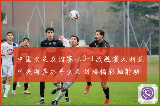 中国女足友谊赛以3-1战胜澳大利亚中央海岸水手女足刘靖精彩抽射助球队取胜