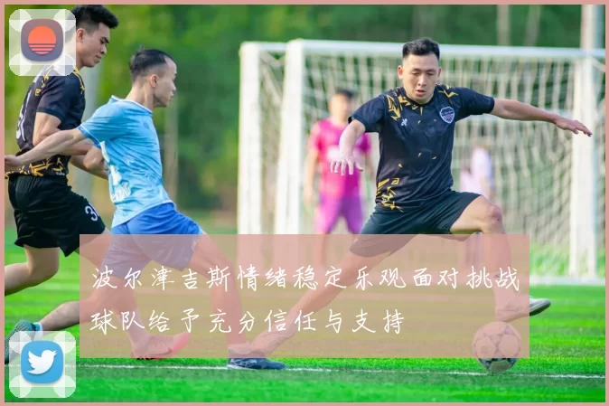 波尔津吉斯情绪稳定乐观面对挑战球队给予充分信任与支持