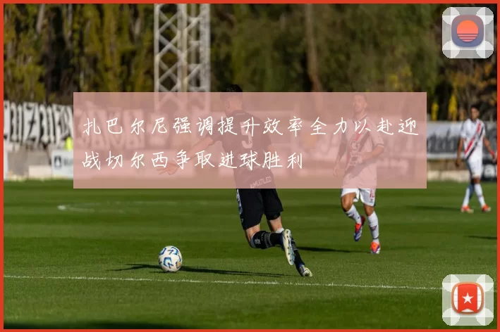 扎巴尔尼强调提升效率全力以赴迎战切尔西争取进球胜利