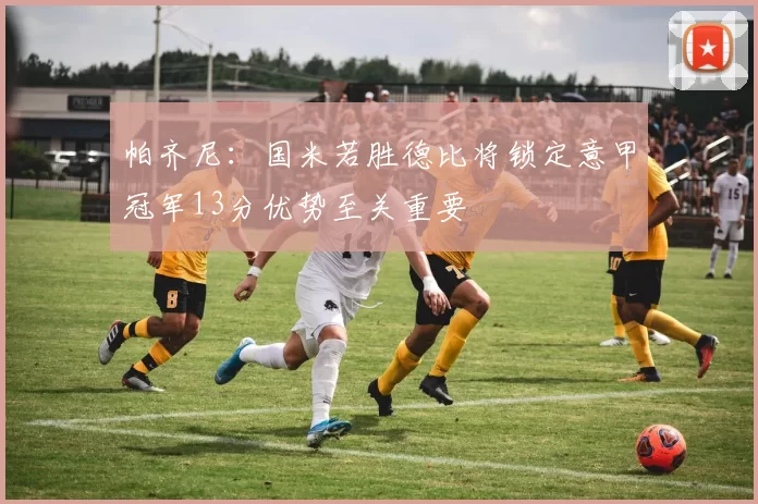 帕齐尼：国米若胜德比将锁定意甲冠军13分优势至关重要